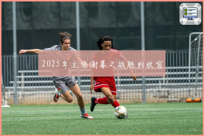 2025年主场谢幕之战胜利收官