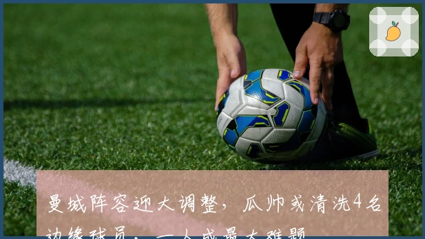 曼城阵容迎大调整，瓜帅或清洗4名边缘球员，一人成最大难题