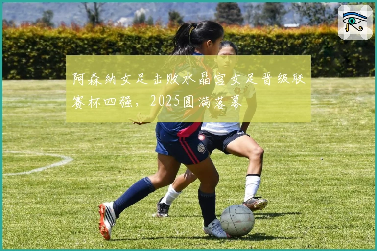 阿森纳女足击败水晶宫女足晋级联赛杯四强，2025圆满落幕