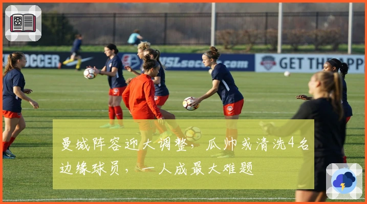 曼城阵容迎大调整，瓜帅或清洗4名边缘球员，一人成最大难题